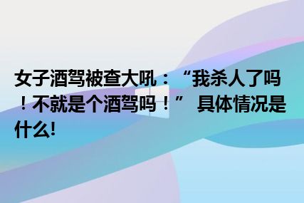 女子酒驾被查大吼：“我杀人了吗！不就是个酒驾吗！” 具体情况是什么!