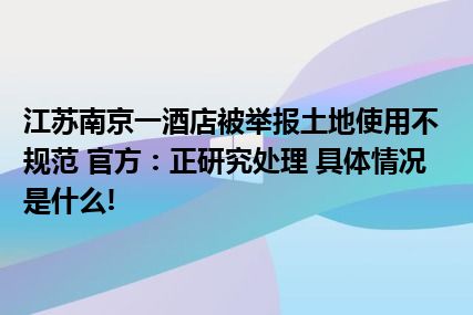 江苏南京一酒店被举报土地使用不规范 官方：正研究处理 具体情况是什么!