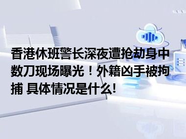 香港休班警长深夜遭抢劫身中数刀现场曝光！外籍凶手被拘捕 具体情况是什么!