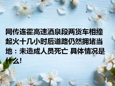 网传连霍高速酒泉段两货车相撞起火十几小时后道路仍然拥堵当地：未造成人员死亡 具体情况是什么!