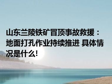 山东兰陵铁矿冒顶事故救援：地面打孔作业持续推进 具体情况是什么!