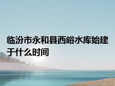 临汾市永和县西峪水库始建于什么时间