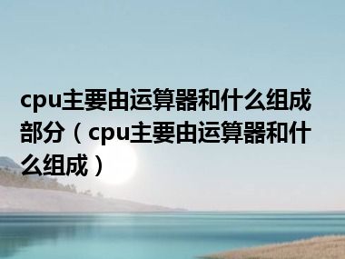 cpu主要由运算器和什么组成部分（cpu主要由运算器和什么组成）