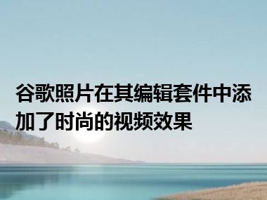 谷歌照片在其编辑套件中添加了时尚的视频效果