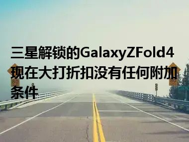 三星解锁的GalaxyZFold4现在大打折扣没有任何附加条件