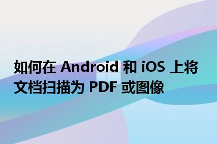 如何在 Android 和 iOS 上将文档扫描为 PDF 或图像