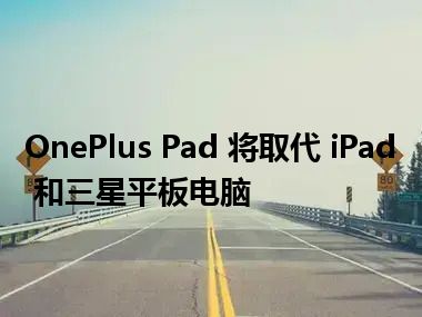 OnePlus Pad 将取代 iPad 和三星平板电脑