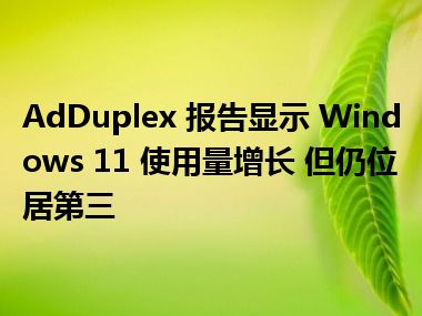 AdDuplex 报告显示 Windows 11 使用量增长 但仍位居第三