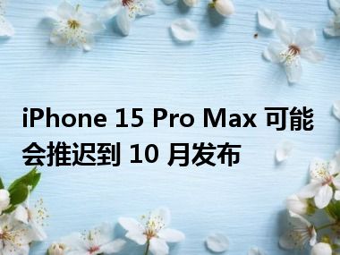 iPhone 15 Pro Max 可能会推迟到 10 月发布