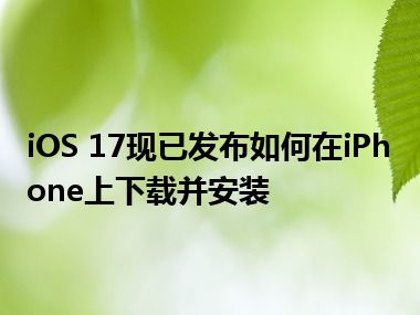 iOS 17现已发布如何在iPhone上下载并安装